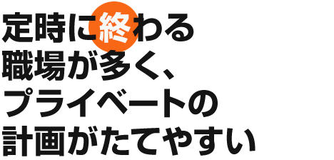 定時に終わる職場が多く、プライベートの計画がたてやすい